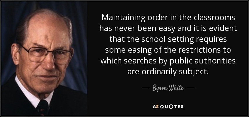Maintaining order in the classrooms has never been easy and it is evident that the school setting requires some easing of the restrictions to which searches by public authorities are ordinarily subject. - Byron White