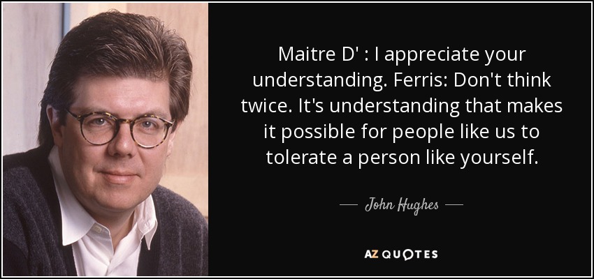 Maitre D' : I appreciate your understanding. Ferris: Don't think twice. It's understanding that makes it possible for people like us to tolerate a person like yourself. - John Hughes