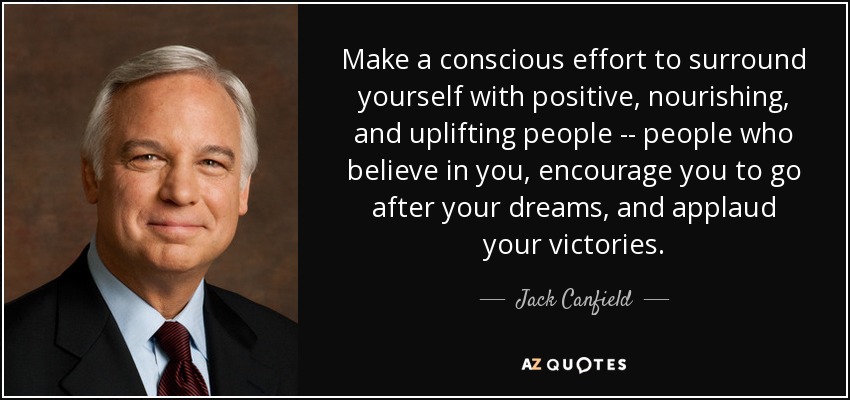Make a conscious effort to surround yourself with positive, nourishing, and uplifting people -- people who believe in you, encourage you to go after your dreams, and applaud your victories. - Jack Canfield