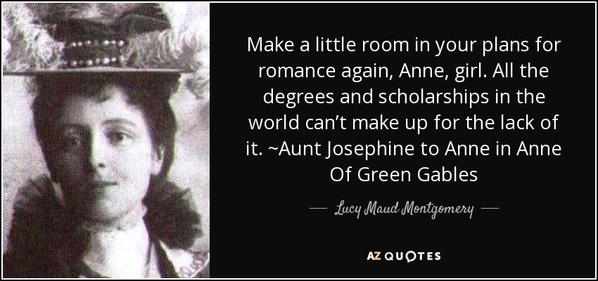 Make a little room in your plans for romance again, Anne, girl. All the degrees and scholarships in the world can’t make up for the lack of it. ~Aunt Josephine to Anne in Anne Of Green Gables - Lucy Maud Montgomery