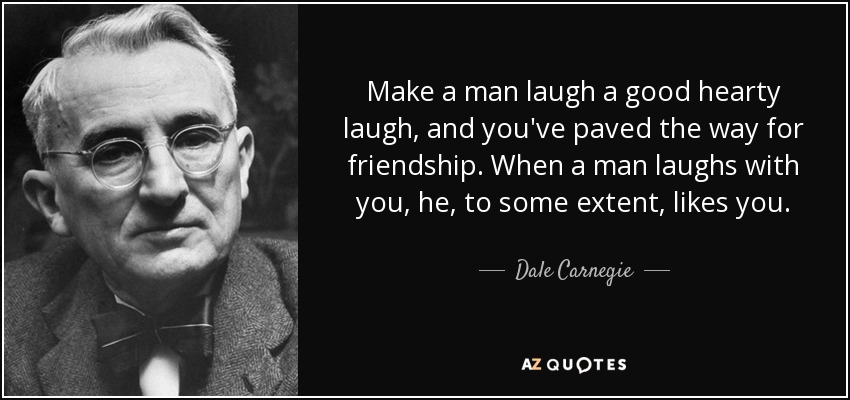 Make a man laugh a good hearty laugh, and you've paved the way for friendship. When a man laughs with you, he, to some extent, likes you. - Dale Carnegie