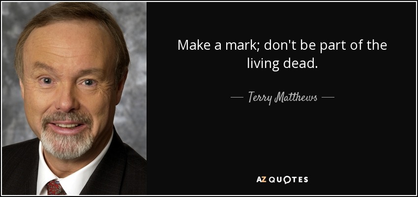 Make a mark; don't be part of the living dead. - Terry Matthews