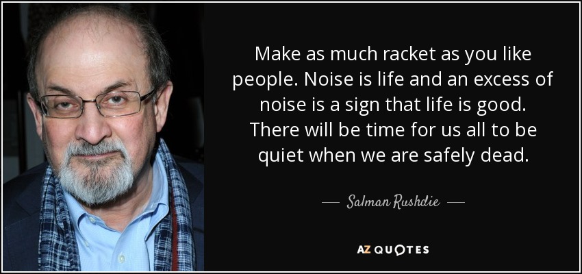 Make as much racket as you like people. Noise is life and an excess of noise is a sign that life is good. There will be time for us all to be quiet when we are safely dead. - Salman Rushdie