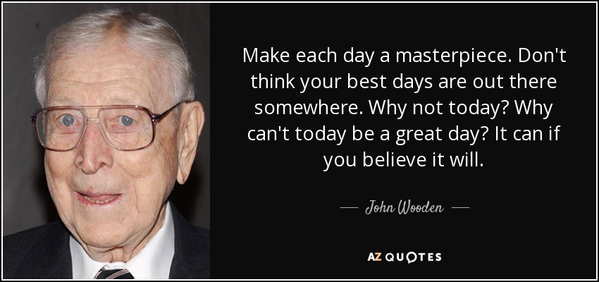Make each day a masterpiece. Don't think your best days are out there somewhere. Why not today? Why can't today be a great day? It can if you believe it will. - John Wooden