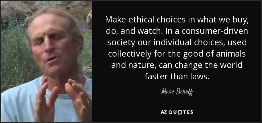 Make ethical choices in what we buy, do, and watch. In a consumer-driven society our individual choices, used collectively for the good of animals and nature, can change the world faster than laws. - Marc Bekoff