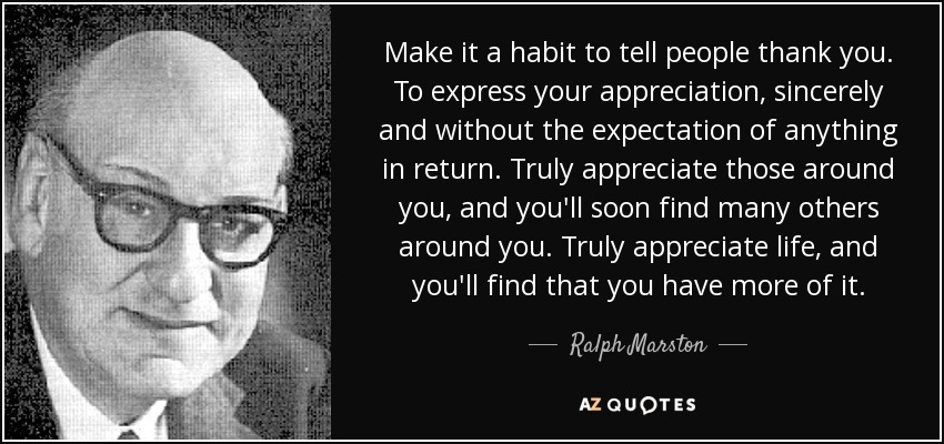 Make it a habit to tell people thank you. To express your appreciation, sincerely and without the expectation of anything in return. Truly appreciate those around you, and you'll soon find many others around you. Truly appreciate life, and you'll find that you have more of it. - Ralph Marston