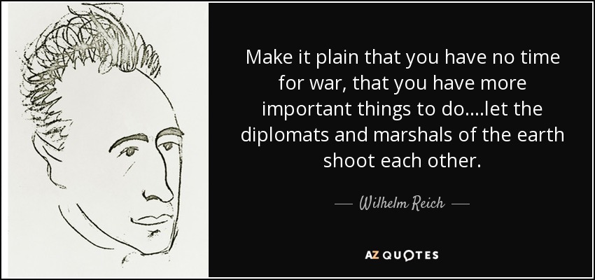 Make it plain that you have no time for war, that you have more important things to do....let the diplomats and marshals of the earth shoot each other. - Wilhelm Reich