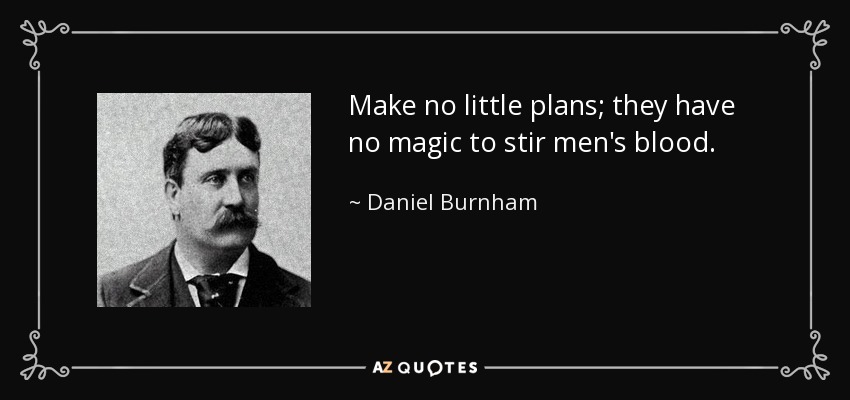 Make no little plans; they have no magic to stir men's blood. - Daniel Burnham