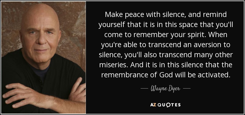 Make peace with silence, and remind yourself that it is in this space that you'll come to remember your spirit. When you're able to transcend an aversion to silence, you'll also transcend many other miseries. And it is in this silence that the remembrance of God will be activated. - Wayne Dyer