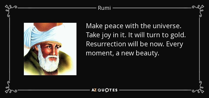 Make peace with the universe. Take joy in it. It will turn to gold. Resurrection will be now. Every moment, a new beauty. - Rumi