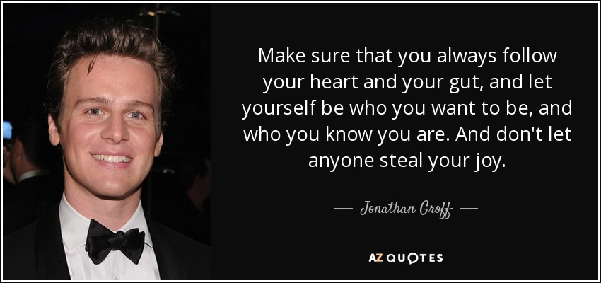 Make sure that you always follow your heart and your gut, and let yourself be who you want to be, and who you know you are. And don't let anyone steal your joy. - Jonathan Groff