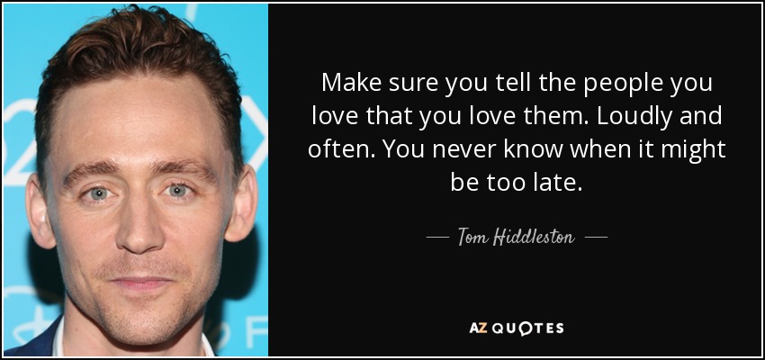 Make sure you tell the people you love that you love them. Loudly and often. You never know when it might be too late. - Tom Hiddleston