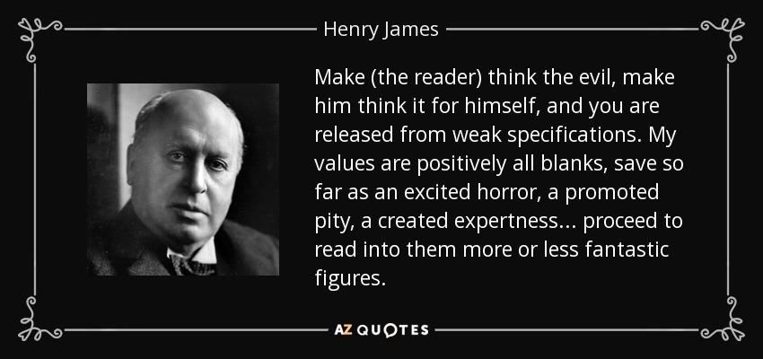 Make (the reader) think the evil, make him think it for himself, and you are released from weak specifications. My values are positively all blanks, save so far as an excited horror, a promoted pity, a created expertness... proceed to read into them more or less fantastic figures. - Henry James