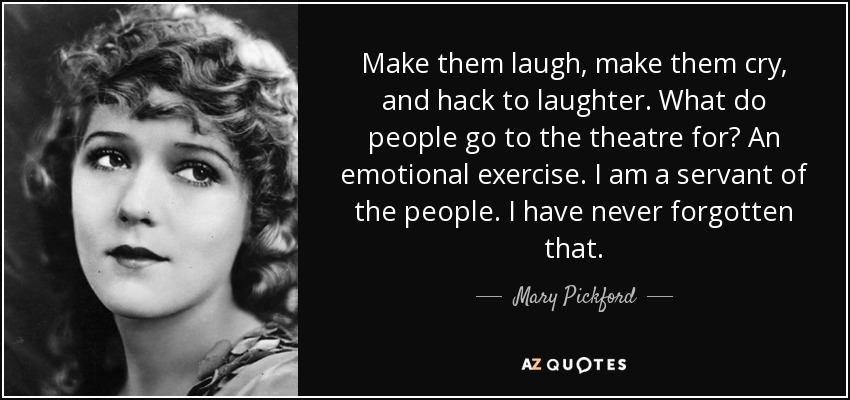 Make them laugh, make them cry, and hack to laughter. What do people go to the theatre for? An emotional exercise. I am a servant of the people. I have never forgotten that. - Mary Pickford