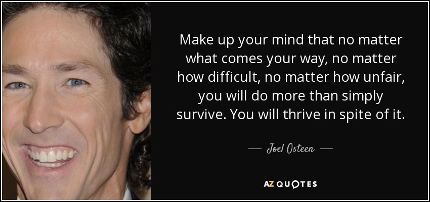 Make up your mind that no matter what comes your way, no matter how difficult, no matter how unfair, you will do more than simply survive. You will thrive in spite of it. - Joel Osteen