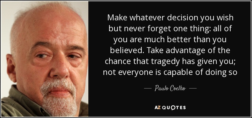 Make whatever decision you wish but never forget one thing: all of you are much better than you believed. Take advantage of the chance that tragedy has given you; not everyone is capable of doing so - Paulo Coelho