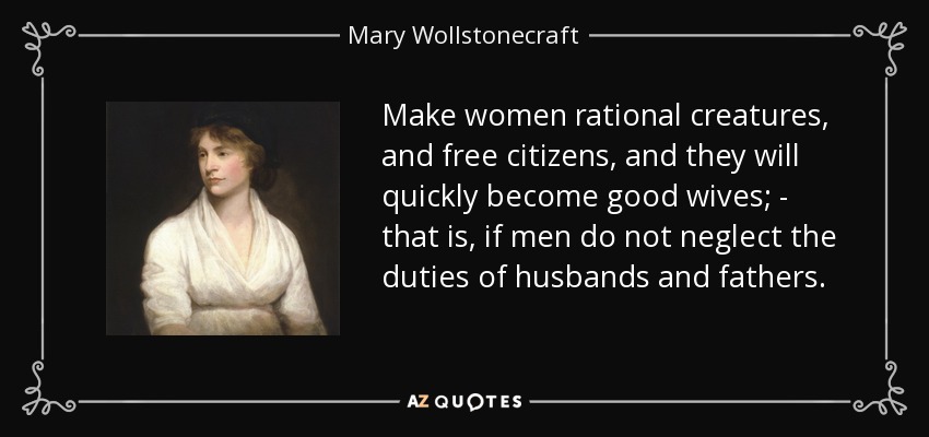 Make women rational creatures, and free citizens, and they will quickly become good wives; - that is, if men do not neglect the duties of husbands and fathers. - Mary Wollstonecraft