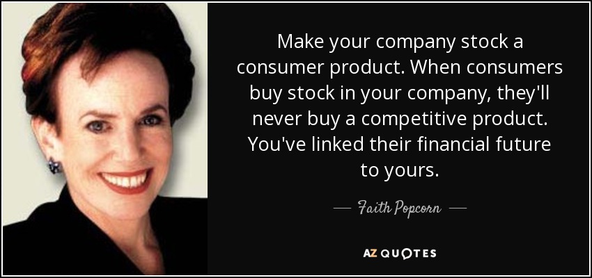 Make your company stock a consumer product. When consumers buy stock in your company, they'll never buy a competitive product. You've linked their financial future to yours. - Faith Popcorn