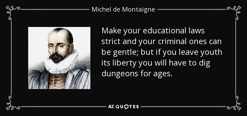 Make your educational laws strict and your criminal ones can be gentle; but if you leave youth its liberty you will have to dig dungeons for ages. - Michel de Montaigne