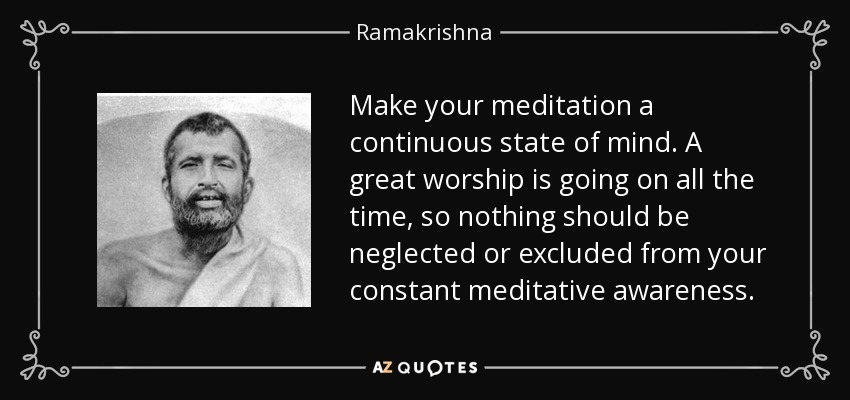 Make your meditation a continuous state of mind. A great worship is going on all the time, so nothing should be neglected or excluded from your constant meditative awareness. - Ramakrishna