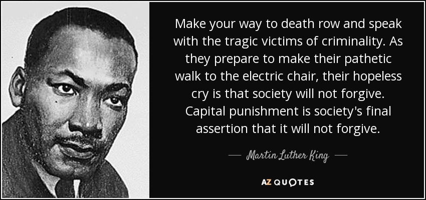 Make your way to death row and speak with the tragic victims of criminality. As they prepare to make their pathetic walk to the electric chair, their hopeless cry is that society will not forgive. Capital punishment is society's final assertion that it will not forgive. - Martin Luther King, Jr.