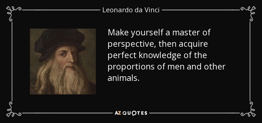 Make yourself a master of perspective, then acquire perfect knowledge of the proportions of men and other animals. - Leonardo da Vinci