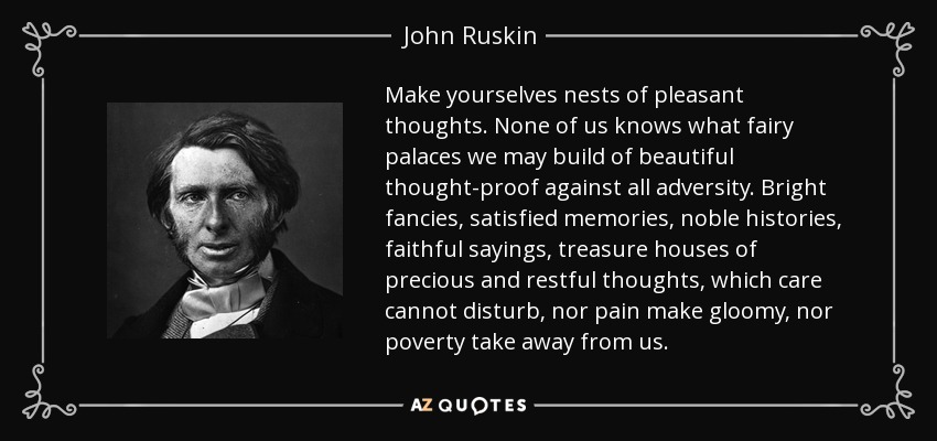 Make yourselves nests of pleasant thoughts. None of us knows what fairy palaces we may build of beautiful thought-proof against all adversity. Bright fancies, satisfied memories, noble histories, faithful sayings, treasure houses of precious and restful thoughts, which care cannot disturb, nor pain make gloomy, nor poverty take away from us. - John Ruskin