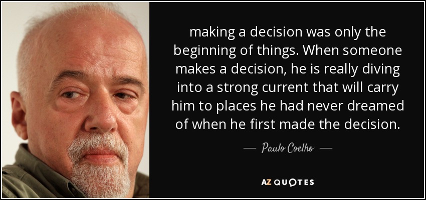 making a decision was only the beginning of things. When someone makes a decision, he is really diving into a strong current that will carry him to places he had never dreamed of when he first made the decision. - Paulo Coelho