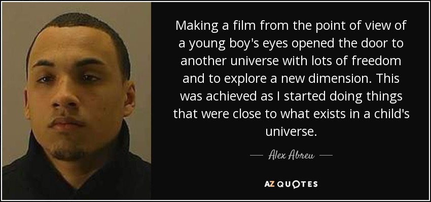 Making a film from the point of view of a young boy's eyes opened the door to another universe with lots of freedom and to explore a new dimension. This was achieved as I started doing things that were close to what exists in a child's universe. - Alex Abreu