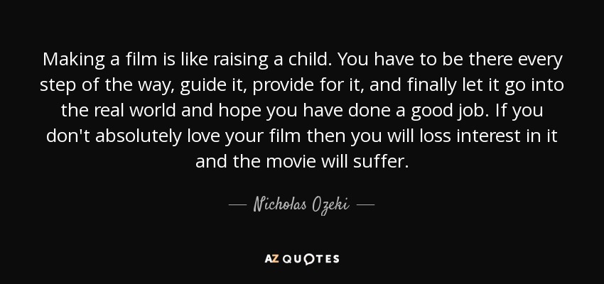 Making a film is like raising a child. You have to be there every step of the way, guide it, provide for it, and finally let it go into the real world and hope you have done a good job. If you don't absolutely love your film then you will loss interest in it and the movie will suffer. - Nicholas Ozeki