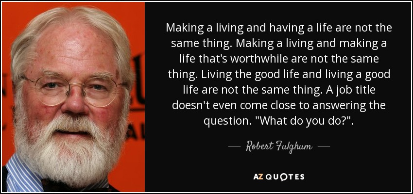 Making a living and having a life are not the same thing. Making a living and making a life that's worthwhile are not the same thing. Living the good life and living a good life are not the same thing. A job title doesn't even come close to answering the question. 