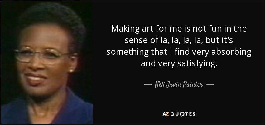 Making art for me is not fun in the sense of la, la, la, la, but it's something that I find very absorbing and very satisfying. - Nell Irvin Painter