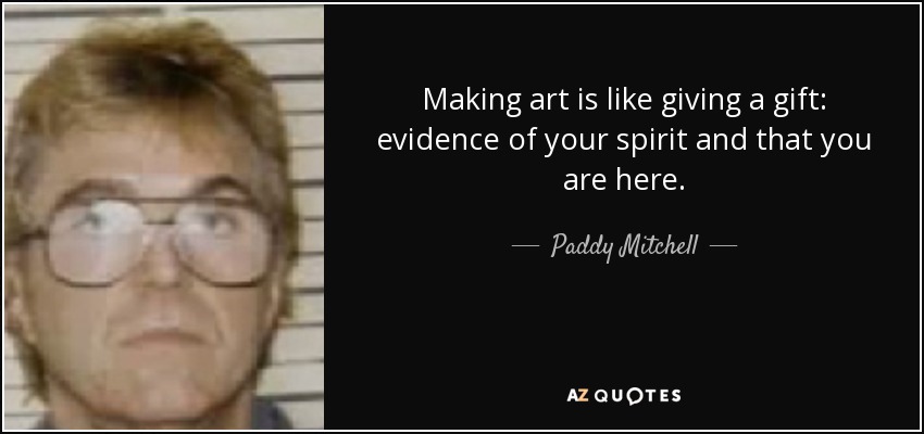 Making art is like giving a gift: evidence of your spirit and that you are here. - Paddy Mitchell