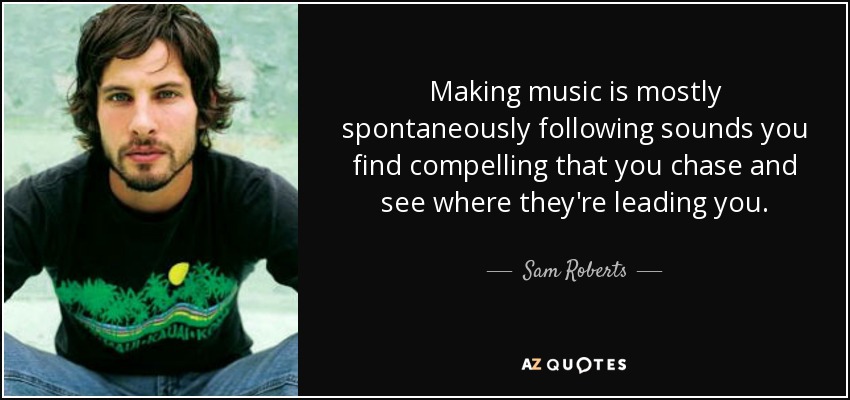 Making music is mostly spontaneously following sounds you find compelling that you chase and see where they're leading you. - Sam Roberts