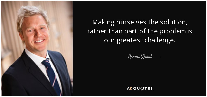 Making ourselves the solution, rather than part of the problem is our greatest challenge. - Arron Wood