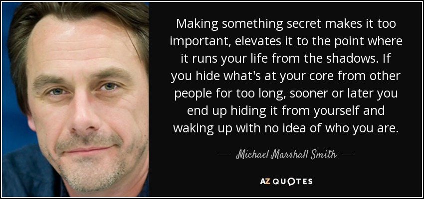 Making something secret makes it too important, elevates it to the point where it runs your life from the shadows. If you hide what's at your core from other people for too long, sooner or later you end up hiding it from yourself and waking up with no idea of who you are. - Michael Marshall Smith