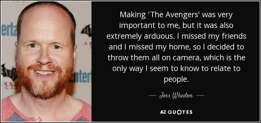 Making 'The Avengers' was very important to me, but it was also extremely arduous. I missed my friends and I missed my home, so I decided to throw them all on camera, which is the only way I seem to know to relate to people. - Joss Whedon