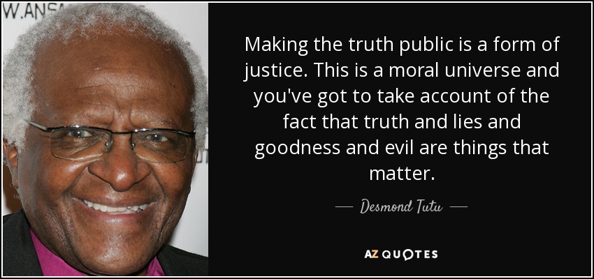 Making the truth public is a form of justice. This is a moral universe and you've got to take account of the fact that truth and lies and goodness and evil are things that matter. - Desmond Tutu