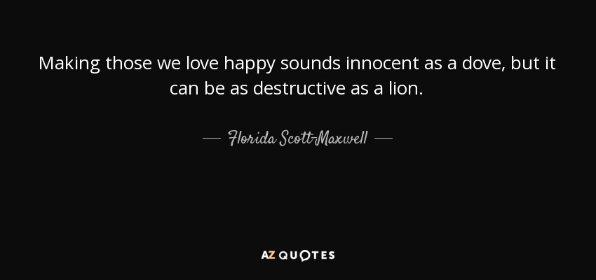 Making those we love happy sounds innocent as a dove, but it can be as destructive as a lion. - Florida Scott-Maxwell