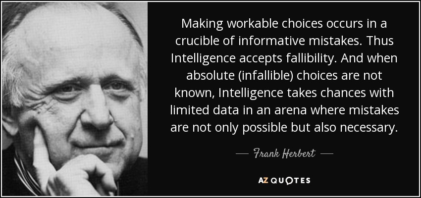 Making workable choices occurs in a crucible of informative mistakes. Thus Intelligence accepts fallibility. And when absolute (infallible) choices are not known, Intelligence takes chances with limited data in an arena where mistakes are not only possible but also necessary. - Frank Herbert