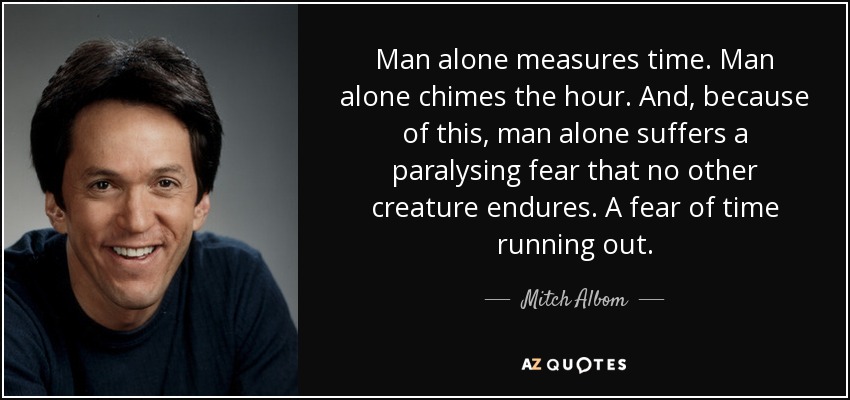 Man alone measures time. Man alone chimes the hour. And, because of this, man alone suffers a paralysing fear that no other creature endures. A fear of time running out. - Mitch Albom