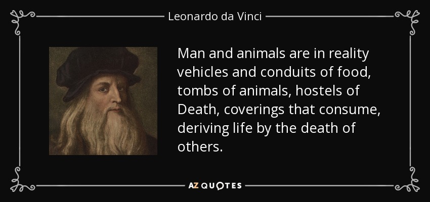 Man and animals are in reality vehicles and conduits of food, tombs of animals, hostels of Death, coverings that consume, deriving life by the death of others. - Leonardo da Vinci