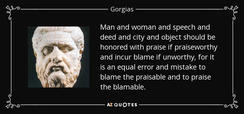 Man and woman and speech and deed and city and object should be honored with praise if praiseworthy and incur blame if unworthy, for it is an equal error and mistake to blame the praisable and to praise the blamable. - Gorgias