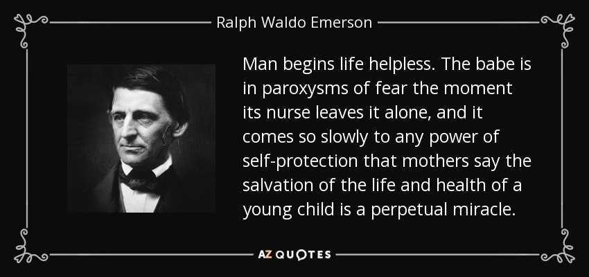 Man begins life helpless. The babe is in paroxysms of fear the moment its nurse leaves it alone, and it comes so slowly to any power of self-protection that mothers say the salvation of the life and health of a young child is a perpetual miracle. - Ralph Waldo Emerson