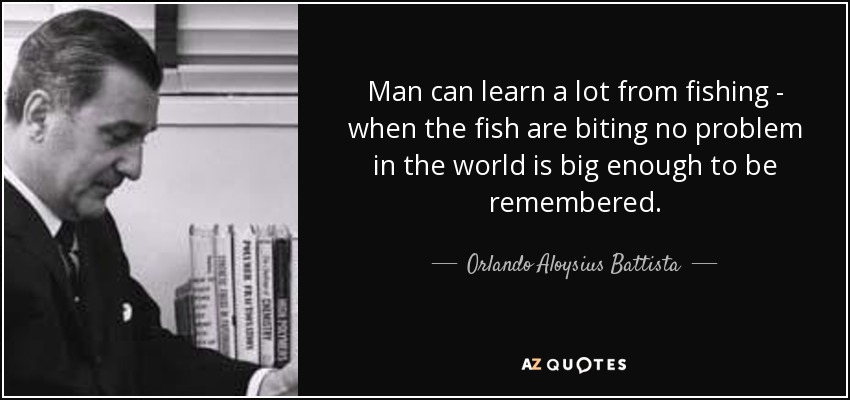 Man can learn a lot from fishing - when the fish are biting no problem in the world is big enough to be remembered. - Orlando Aloysius Battista