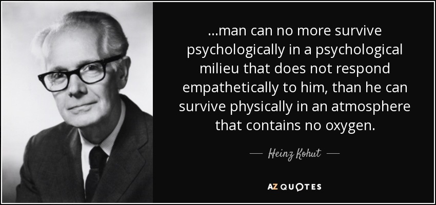 ...man can no more survive psychologically in a psychological milieu that does not respond empathetically to him, than he can survive physically in an atmosphere that contains no oxygen. - Heinz Kohut