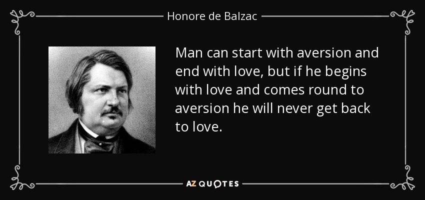 Man can start with aversion and end with love, but if he begins with love and comes round to aversion he will never get back to love. - Honore de Balzac