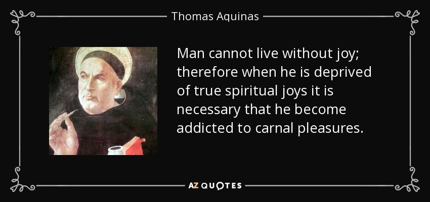 Man cannot live without joy; therefore when he is deprived of true spiritual joys it is necessary that he become addicted to carnal pleasures. - Thomas Aquinas