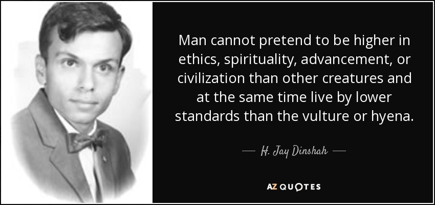 Man cannot pretend to be higher in ethics, spirituality, advancement, or civilization than other creatures and at the same time live by lower standards than the vulture or hyena. - H. Jay Dinshah