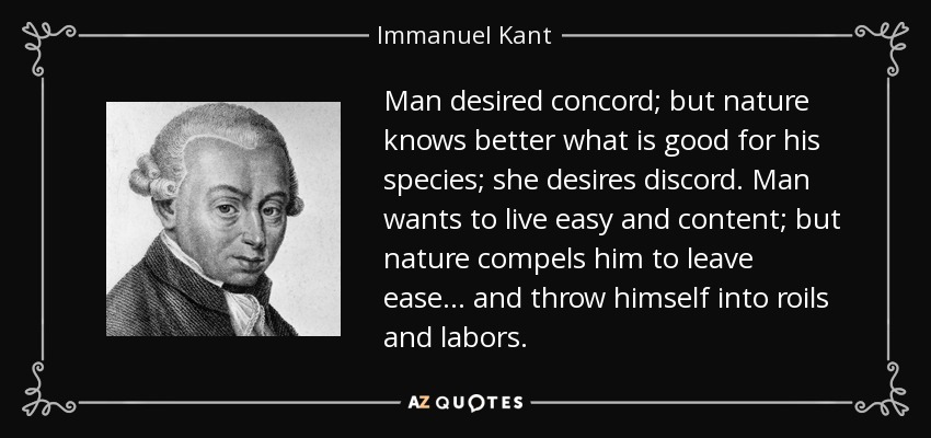 Man desired concord; but nature knows better what is good for his species; she desires discord. Man wants to live easy and content; but nature compels him to leave ease... and throw himself into roils and labors. - Immanuel Kant
